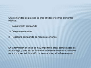 Una comunidad de práctica se crea alrededor de tres elementos
básicos:
1.- Comprensión compartida
2.- Compromiso mutuo
3.- Repertorio compartido de recursos comunes
En la formación en línea es muy importante crear comunidades de
aprendizaje y para ello es fundamental diseñar buenas actividades
para promover la interacción, el intercambio y el trabajo en grupo.
 