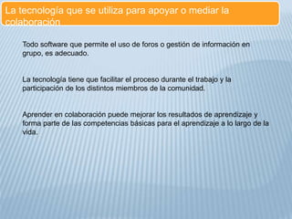 La tecnología que se utiliza para apoyar o mediar la
colaboración
Todo software que permite el uso de foros o gestión de información en
grupo, es adecuado.
La tecnología tiene que facilitar el proceso durante el trabajo y la
participación de los distintos miembros de la comunidad.
Aprender en colaboración puede mejorar los resultados de aprendizaje y
forma parte de las competencias básicas para el aprendizaje a lo largo de la
vida.
 