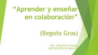 “Aprender y enseñar
en colaboración”
(Begoña Gros)
Prof. Jorge Penca Zongua
SNTE SECCION VX HIDALGO
 
