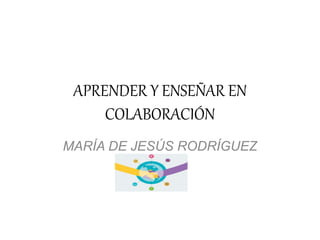 APRENDER Y ENSEÑAR EN
COLABORACIÓN
MARÍA DE JESÚS RODRÍGUEZ
VACA
 