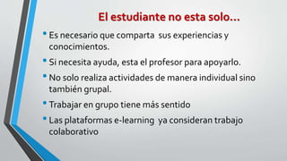 El estudiante no esta solo… 
• Es necesario que comparta sus experiencias y 
conocimientos. 
• Si necesita ayuda, esta el profesor para apoyarlo. 
• No solo realiza actividades de manera individual sino 
también grupal. 
• Trabajar en grupo tiene más sentido 
• Las plataformas e-learning ya consideran trabajo 
colaborativo 
 