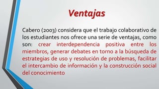 Ventajas 
Cabero (2003) considera que el trabajo colaborativo de 
los estudiantes nos ofrece una serie de ventajas, como 
son: crear interdependencia positiva entre los 
miembros, generar debates en torno a la búsqueda de 
estrategias de uso y resolución de problemas, facilitar 
el intercambio de información y la construcción social 
del conocimiento 
 