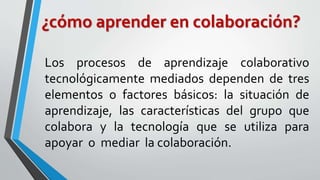 ¿cómo aprender en colaboración? 
Los procesos de aprendizaje colaborativo 
tecnológicamente mediados dependen de tres 
elementos o factores básicos: la situación de 
aprendizaje, las características del grupo que 
colabora y la tecnología que se utiliza para 
apoyar o mediar la colaboración. 
 