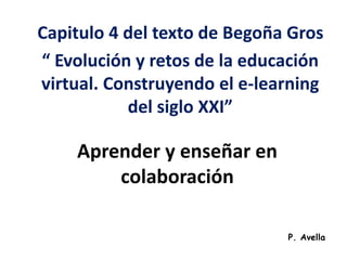 Capitulo 4 del texto de Begoña Gros 
“ Evolución y retos de la educación 
virtual. Construyendo el e-learning 
del siglo XXI” 
Aprender y enseñar en 
colaboración 
P. Avella 
 
