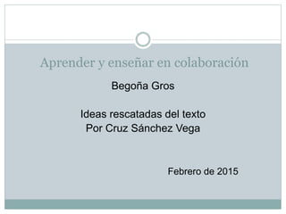 Aprender y enseñar en colaboración
Begoña Gros
Ideas rescatadas del texto
Por Cruz Sánchez Vega
Febrero de 2015
 