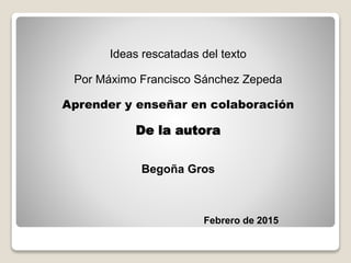 Ideas rescatadas del texto
Por Máximo Francisco Sánchez Zepeda
Aprender y enseñar en colaboración
De la autora
Begoña Gros
Febrero de 2015
 