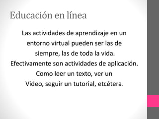 Educación en línea 
Las actividades de aprendizaje en un 
entorno virtual pueden ser las de 
siempre, las de toda la vida. 
Efectivamente son actividades de aplicación. 
Como leer un texto, ver un 
Video, seguir un tutorial, etcétera. 
 