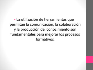 • La utilización de herramientas que 
permitan la comunicación, la colaboración 
y la producción del conocimiento son 
fundamentales para mejorar los procesos 
formativos. 

