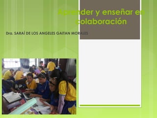 Aprender y enseñar en 
colaboración 
Dra. SARAÍ DE LOS ANGELES GAITAN MORALES 
 
