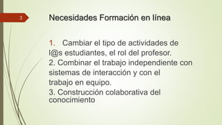 Necesidades Formación en línea 
1. Cambiar el tipo de actividades de 
l@s estudiantes, el rol del profesor. 
2. Combinar el trabajo independiente con 
sistemas de interacción y con el 
trabajo en equipo. 
3. Construcción colaborativa del 
conocimiento 
3 
 