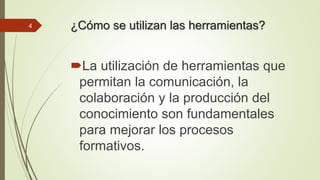¿Cómo se utilizan las herramientas? 
La utilización de herramientas que 
permitan la comunicación, la 
colaboración y la producción del 
conocimiento son fundamentales 
para mejorar los procesos 
formativos. 
4 
 