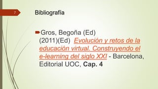 Bibliografía 
Gros, Begoña (Ed) 
(2011)(Ed) Evolución y retos de la 
educación virtual. Construyendo el 
e-learning del siglo XXI - Barcelona, 
Editorial UOC, Cap. 4 
7 
