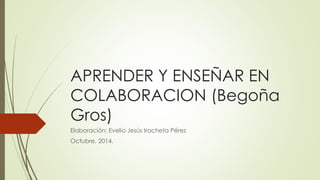 APRENDER Y ENSEÑAR EN 
COLABORACION (Begoña 
Gros) 
Elaboración: Evelio Jesús Iracheta Pérez 
Octubre, 2014. 
 