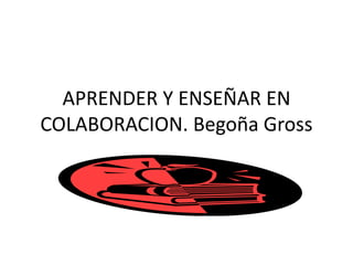 APRENDER Y ENSEÑAR EN 
COLABORACION. Begoña Gross 
 