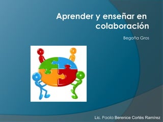 Aprender y enseñar en 
colaboración 
Begoña Gros 
Lic. Paola Berenice Cortés Ramírez 
 