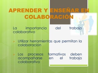 APRENDER Y ENSEÑAR EN 
COLABORACIÓN 
La importancia del trabajo 
colaborativo 
 Utilizar herramientas que permitan la 
colaboración 
 Los procesos formativos deben 
acompañarse en el trabajo 
colaborativo 
 