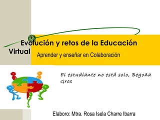 Evolución y retos de la Educación
Virtual Aprender y enseñar en Colaboración
El estudiante no está solo, Begoña
Gros
Elaboro: Mtra. Rosa Isela Charre Ibarra
 