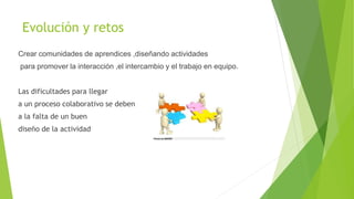Evolución y retos
Crear comunidades de aprendices ,diseñando actividades
para promover la interacción ,el intercambio y el trabajo en equipo.
Las dificultades para llegar
a un proceso colaborativo se deben
a la falta de un buen
diseño de la actividad
 
