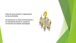 Falta de comunicación y organización
de las actividades.
Se precisa de un cierto entrenamiento y
es importante tenerlo en cuenta en
el momento de diseñar actividades.
 