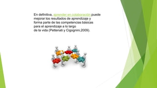 En definitiva, aprender en colaboración puede
mejorar los resultados de aprendizaje y
forma parte de las competencias básicas
para el aprendizaje a lo largo
de la vida (Pettenati y Cigognini,2009).
 