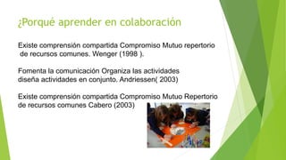 ¿Porqué aprender en colaboración
Existe comprensión compartida Compromiso Mutuo repertorio
de recursos comunes. Wenger (1998 ).
Fomenta la comunicación Organiza las actividades
diseña actividades en conjunto. Andriessen( 2003)
Existe comprensión compartida Compromiso Mutuo Repertorio
de recursos comunes Cabero (2003)
 