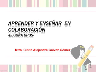 APRENDER Y ENSEÑAR EN
COLABORACIÓN
-BEGOÑA GROS-
Mtra. Cintia Alejandra Gálvez Gómez
 