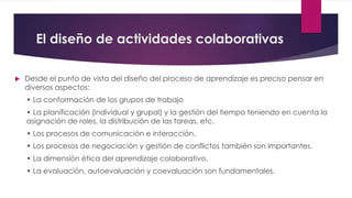 El diseño de actividades colaborativas
 Desde el punto de vista del diseño del proceso de aprendizaje es preciso pensar en
diversos aspectos:
• La conformación de los grupos de trabajo
• La planificación (individual y grupal) y la gestión del tiempo teniendo en cuenta la
asignación de roles, la distribución de las tareas, etc.
• Los procesos de comunicación e interacción.
• Los procesos de negociación y gestión de conflictos también son importantes.
• La dimensión ética del aprendizaje colaborativo.
• La evaluación, autoevaluación y coevaluación son fundamentales.
 