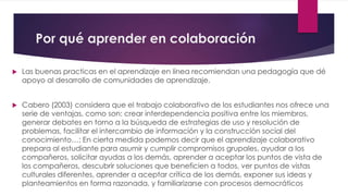 Por qué aprender en colaboración
 Las buenas practicas en el aprendizaje en línea recomiendan una pedagogía que dé
apoyo al desarrollo de comunidades de aprendizaje.
 Cabero (2003) considera que el trabajo colaborativo de los estudiantes nos ofrece una
serie de ventajas, como son: crear interdependencia positiva entre los miembros,
generar debates en torno a la búsqueda de estrategias de uso y resolución de
problemas, facilitar el intercambio de información y la construcción social del
conocimiento…; En cierta medida podemos decir que el aprendizaje colaborativo
prepara al estudiante para asumir y cumplir compromisos grupales, ayudar a los
compañeros, solicitar ayudas a los demás, aprender a aceptar los puntos de vista de
los compañeros, descubrir soluciones que beneficien a todos, ver puntos de vistas
culturales diferentes, aprender a aceptar crítica de los demás, exponer sus ideas y
planteamientos en forma razonada, y familiarizarse con procesos democráticos
 