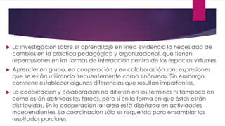  La investigación sobre el aprendizaje en línea evidencia la necesidad de
cambios en la práctica pedagógica y organizacional, que tienen
repercusiones en las formas de interacción dentro de los espacios virtuales.
 Aprender en grupo, en cooperación y en colaboración son expresiones
que se están utilizando frecuentemente como sinónimas. Sin embargo,
conviene establecer algunas diferencias que resultan importantes.
 La cooperación y colaboración no difieren en los términos ni tampoco en
cómo están definidas las tareas, pero sí en la forma en que éstas están
distribuidas. En la cooperación la tarea está diseñada en actividades
independientes. La coordinación sólo es requerida para ensamblar los
resultados parciales.
 