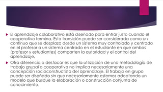  El aprendizaje colaborativo está diseñado para entrar justo cuando el
cooperativo termina. Esta transición puede ser considerada como un
continuo que se desplaza desde un sistema muy controlado y centrado
en el profesor a un sistema centrado en el estudiante en que ambos
(profesor y estudiantes) comparten la autoridad y el control del
aprendizaje.
 Otra diferencia a destacar es que la utilización de una metodología de
trabajo grupal o cooperativa no implica necesariamente una
concepción socioconstructista del aprendizaje. El trabajo en grupo
puede ser diseñado sin que necesariamente estemos adoptando un
modelo que busque la elaboración o construcción conjunta de
conocimiento.
 