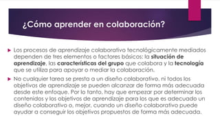 ¿Cómo aprender en colaboración?
 Los procesos de aprendizaje colaborativo tecnológicamente mediados
dependen de tres elementos o factores básicos: la situación de
aprendizaje, las características del grupo que colabora y la tecnología
que se utiliza para apoyar o mediar la colaboración.
 No cualquier tarea se presta a un diseño colaborativo, ni todos los
objetivos de aprendizaje se pueden alcanzar de forma más adecuada
desde este enfoque. Por lo tanto, hay que empezar por determinar los
contenidos y los objetivos de aprendizaje para los que es adecuado un
diseño colaborativo o, mejor, cuando un diseño colaborativo puede
ayudar a conseguir los objetivos propuestos de forma más adecuada.
 