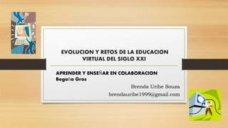 EVOLUCION Y RETOS DE LA EDUCACION
VIRTUAL DEL SIGLO XXI
APRENDER Y ENSEÑAR EN COLABORACION
Begoña Gros
Brenda Uribe Souza
brendauribe1999@gmail.com
 