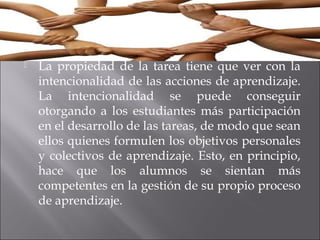  La propiedad de la tarea tiene que ver con la 
intencionalidad de las acciones de aprendizaje. 
La intencionalidad se puede conseguir 
otorgando a los estudiantes más participación 
en el desarrollo de las tareas, de modo que sean 
ellos quienes formulen los objetivos personales 
y colectivos de aprendizaje. Esto, en principio, 
hace que los alumnos se sientan más 
competentes en la gestión de su propio proceso 
de aprendizaje. 
 