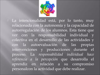  La intencionalidad está, por lo tanto, muy 
relacionada con la autonomía y la capacidad de 
autorregulación de los alumnos. Esta tiene que 
ver con la responsabilidad individual y 
colectiva en el desarrollo de las actividades y 
con la autoevaluación de las propias 
intervenciones y producciones durante el 
proceso. La responsabilidad individual hace 
referencia a la percepción que desarrolla el 
aprendiz en relación a su compromiso 
personalcon la actividad que debe realizar. 
 