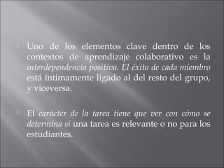  Uno de los elementos clave dentro de los 
contextos de aprendizaje colaborativo es la 
interdependencia positiva. El éxito de cada miembro 
está íntimamente ligado al del resto del grupo, 
y viceversa. 
 El carácter de la tarea tiene que ver con cómo se 
determina si una tarea es relevante o no para los 
estudiantes. 
 