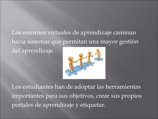 Los entornos virtuales de aprendizaje caminan 
hacia sistemas que permitan una mayor gestión 
del aprendizaje. 
Los estudiantes han de adoptar las herramientas 
importantes para sus objetivos, crear sus propios 
portales de aprendizaje y etiquetar. 
 