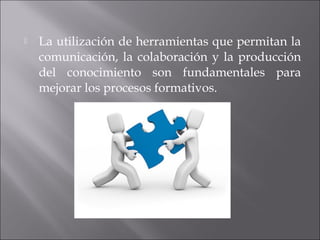  La utilización de herramientas que permitan la 
comunicación, la colaboración y la producción 
del conocimiento son fundamentales para 
mejorar los procesos formativos. 
 
