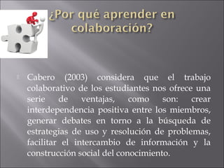  Cabero (2003) considera que el trabajo 
colaborativo de los estudiantes nos ofrece una 
serie de ventajas, como son: crear 
interdependencia positiva entre los miembros, 
generar debates en torno a la búsqueda de 
estrategias de uso y resolución de problemas, 
facilitar el intercambio de información y la 
construcción social del conocimiento. 
 