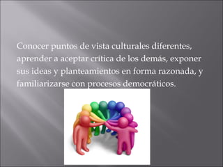 Conocer puntos de vista culturales diferentes, 
aprender a aceptar crítica de los demás, exponer 
sus ideas y planteamientos en forma razonada, y 
familiarizarse con procesos democráticos. 
 
