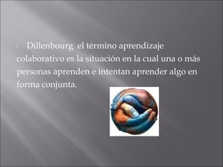  Dillenbourg el término aprendizaje 
colaborativo es la situación en la cual una o más 
personas aprenden e intentan aprender algo en 
forma conjunta. 
 