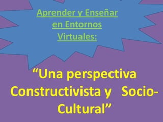 “Una perspectiva
Constructivista y Socio-
Cultural”
Aprender y Enseñar
en Entornos
Virtuales:
 