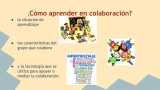¿Cómo aprender en colaboración? 
● la situación de 
aprendizaje 
● las características del 
grupo que colabora 
● y la tecnología que se 
utiliza para apoyar o 
mediar la colaboración. 
 