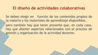 El diseño de actividades colaborativas 
Se deben elegir en función de los contenidos propios de 
la materia y los materiales de aprendizaje disponibles, 
pero también hay que tener presente que, en cada caso, 
hay que diseñar aspectos relacionados con el proceso de 
gestión y organización de la actividad docente. 

