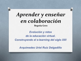 Aprender y enseñar 
en colaboración 
Begoña Gros 
Evolución y retos 
de la educación virtual. 
Construyendo el e-learning del siglo XXI 
Arquimedes Uriel Ruiz Delgadillo 
 