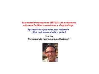 … a lo largo de la Historia
PRINCIPIOS DE ENSEÑANZA
PepeGiráldezyPereMarquès(2015)
1. Virtud/bondad (suele incluir ser buen
creyente) y sabiduría.
•Confucio, Sócrates
METAS DE LA
EDUCACIÓN
2. Desarrollo integral: físico, intelectual, moral/religioso,
autoconocimiento, gestión emocional, social, estético…
•Aristóteles, Platón, Juvenal, Luis Vives, Kant, Pestalozzi, Herbart, S.José Calasanz, S.Juan Bosco, Montessori,
Dewey, Giner de los Ríos, Decroly,
3. Ciudadano bueno, feliz, útil (preparar para una profesión), libre
con criterio, responsable, solidario, capaz de amar y ser feliz (educar
para la vida)
•Séneca, Montaigne, Comenio, Luis Vives, Rousseau, S.Juan Bosco, Montessori, Claparède, Dewey, Decroly,
Giner de los Ríos Ferrer Guardia, Makarenko, Freinet, Durkheim, Freire
4. Aprendizaje continuo, imprescindible en la actual Era
Internet, en un marco de desarrollo integral de las personas y
preparación para su actuación/integración social.
• Luis Vives, Dewey,, Rosa Sensat Punset
 