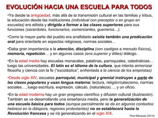 EVOLUCIÓN HACIA UNA ESCUELA PARA TODOS
•Ya desde la Antigüedad, más allá de la transmisión cultural en las familias y tribus,
la educación desde las instituciones (individual con preceptor o en grupo en
escuelas) era elitista y dirigida a formar a las clases superiores para sus
funciones (sacerdotes, funcionarios, comerciantes, guerreros…).
•Como la mayor parte del pueblo era analfabeto existía también una predicación
oral para orientarle en aspectos religiosos, normas sociales…
•Daba gran importancia a la atención, disciplina (con castigos a menudo físicos),
memoria, repetición… y en algunos casos (ens.superior y élites) al diálogo.
•En la Edad Media hay escuelas monacales, palatinas, parroquiales, catedralicias…
luego las universidades. El latín es el idioma de la cultura, que intenta armonizar
filosofía y ciencia con la fe (“escolástica”, enfrentada a la ciencia de los empiristas)
•Desde siglo XIV, escuelas parroquial, municipal y gremial instruyen a parte de
las clases populares y usan lengua materna: lectura, religión/catecismo, normas
sociales…, luego escritura, expresión, cálculo, (naturaleza)…, y un oficio.
•En la Edad Moderna hay un gran progreso científico y difusión cultural (ilustración).
También se va desarrollando una enseñanza media, pero la generalización de
una escuela básica para todos (aunque parcialmente se da en algunos contextos:
hebreos en la diáspora, regiones protestantes) no se establecerá hasta la
Revolución francesa y se irá generalizando en el siglo XIX.
Pere Marquès (2014)
 