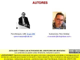 Pere Marquès, UAB, Grupo DIM
<pere.marques@uab.es>
Ilustraciones: Pere Giráldez
<nuevastec@colegiobase.com>
¿NOS AYUDAS? Seguiremos elaborando más guías como ésta y organizando actividades e investigaciones con
profesores y escuelas para impulsar la innovación y mejora educativa. Pero si tuviéramos más apoyo económico
de empresas, instituciones, personas... podríamos hacer más. Pere Marquès. Director del GRUPO DIM
ESTA GUÍA Y TODAS LAS ACTIVIDADES DEL GRUPO DIM SON GRATUITAS
Los contenidos se pueden utilizar libremente, indicando la autoría
AUTORES
 