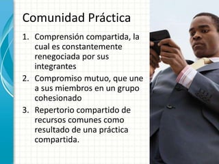 Comunidad Práctica
1. Comprensión compartida, la
cual es constantemente
renegociada por sus
integrantes
2. Compromiso mutuo, que une
a sus miembros en un grupo
cohesionado
3. Repertorio compartido de
recursos comunes como
resultado de una práctica
compartida.
 