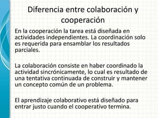 Diferencia entre colaboración y
cooperación
En la cooperación la tarea está diseñada en
actividades independientes. La coordinación solo
es requerida para ensamblar los resultados
parciales.
La colaboración consiste en haber coordinado la
actividad sincrónicamente, lo cual es resultado de
una tentativa continuada de construir y mantener
un concepto común de un problema.
El aprendizaje colaborativo está diseñado para
entrar justo cuando el cooperativo termina.
 