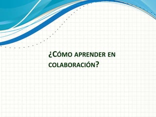 ¿CÓMO APRENDER EN
COLABORACIÓN?
 